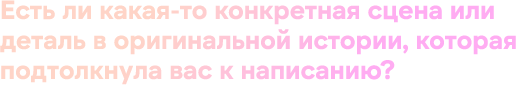 Есть ли какая-то конкретная сцена или деталь в оригинальной истории, которая подтолкнула вас к написанию?